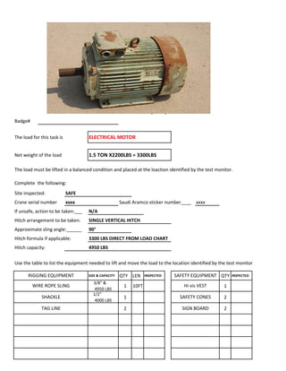 Badge#
The load for this task is ELECTRICAL MOTOR
Net weight of the load 1.5 TON X2200LBS = 3300LBS
The load must be lifted in a balanced condition and placed at the loaction identified by the test monitor.
Complete the following:
Site inspected: SAFE
Crane serial number xxxx Saudi Aramco sticker number____ xxxx
If unsafe, action to be taken:___ N/A
Hitch arrangement to be taken: SINGLE VERTICAL HITCH
Approximate sling angle:______ 90°
Hitch formula if applicable: 3300 LBS DIRECT FROM LOAD CHART
Hitch capacity: 4950 LBS
Use the table to list the equipment needed to lift and move the load to the location identified by the test monitor
SIZE & CAPACITY QTY LEN INSPECTED QTY INSPECTED
3/8" &
4950 LBS
1 10FT 1
1/2"
4000 LBS
1 2
2 2
SHACKLE SAFETY CONES
LIFT PLAN (Task)
RIGGING EQUIPMENT SAFETY EQUIPMENT
WIRE ROPE SLING Hi vis VEST
TAG LINE SIGN BOARD
 