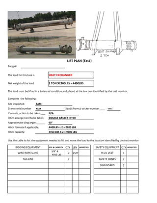 Badge#
The load for this task is HEAT EXCHANGER
Net weight of the load 2 TON X2200LBS = 4400LBS
The load must be lifted in a balanced condition and placed at the loaction identified by the test monitor.
Complete the following:
Site inspected: SAFE
Crane serial number xxxx Saudi Aramco sticker number____ xxxx
If unsafe, action to be taken:___ N/A
Hitch arrangement to be taken: DOUBLE BASKET HITCH
Approximate sling angle:______ 60°
Hitch formula if applicable: 4400LBS ÷ 2 = 2200 LBS
Hitch capacity: 4950 LBS X 2 = 9900 LBS
Use the table to list the equipment needed to lift and move the load to the location identified by the test monitor
SIZE & CAPACITY QTY LEN INSPECTED QTY INSPECTED
3/8" &
4950 LBS
2 25FT 1
2 2
2
TAG LINE SAFETY CONES
LIFT PLAN (Task)
RIGGING EQUIPMENT SAFETY EQUIPMENT
WIRE ROPE SLING Hi vis VEST
SIGN BOARD
 
