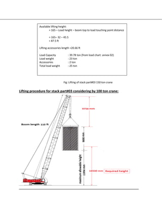 Fig: Lifting of stack part#03 150 ton crane
Lifting procedure for stack part#03 considering by 100 ton crane:
Available lifting height:
= 165 – Load height – boom top to load touching point distance
= 165– 32 – 45.5
= 87.5 ft
Lifting accessories length =20.66 ft
Load Capacity : 39.78 ton (from load chart: annex 02)
Load weight : 23 ton
Accessories : 2 ton
Total load weight : 25 ton
 