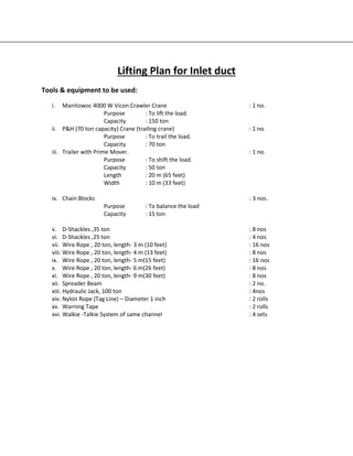 Lifting Plan for Inlet duct
Tools & equipment to be used:
i. Manitowoc 4000 W Vicon Crawler Crane : 1 no.
Purpose : To lift the load.
Capacity : 150 ton
ii. P&H (70 ton capacity) Crane (trailing crane) : 1 no.
Purpose : To trail the load.
Capacity : 70 ton
iii. Trailer with Prime Mover. : 1 no.
Purpose : To shift the load.
Capacity : 50 ton
Length : 20 m (65 feet)
Width : 10 m (33 feet)
iv. Chain Blocks : 3 nos.
Purpose : To balance the load
Capacity : 15 ton
v. D-Shackles ,35 ton : 8 nos
vi. D-Shackles ,25 ton : 4 nos
vii. Wire Rope , 20 ton, length- 3 m (10 feet) : 16 nos
viii. Wire Rope , 20 ton, length- 4 m (13 feet) : 8 nos
ix. Wire Rope , 20 ton, length- 5 m(15 feet) : 16 nos
x. Wire Rope , 20 ton, length- 6 m(26 feet) : 8 nos
xi. Wire Rope , 20 ton, length- 9 m(30 feet) : 8 nos
xii. Spreader Beam : 2 no.
xiii. Hydraulic Jack, 100 ton : 4nos
xiv. Nylon Rope (Tag Line) – Diameter 1 inch : 2 rolls
xv. Warning Tape : 2 rolls
xvi. Walkie -Talkie System of same channel : 4 sets
 
