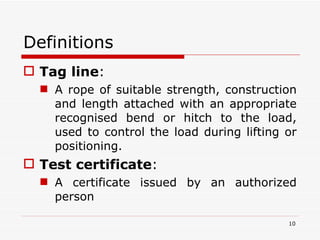 Definitions  Tag line :  A rope of suitable strength, construction and length attached with an appropriate recognised bend or hitch to the load, used to control the load during lifting or positioning. Test certificate :  A certificate issued by an authorized person 