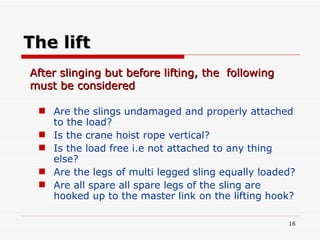 The lift Are the slings undamaged and properly attached to the load? Is the crane hoist rope vertical?  Is the load free i.e not attached to any thing else? Are the legs of multi legged sling equally loaded? Are all spare all spare legs of the sling are hooked up to the master link on the lifting hook? After slinging but before lifting, the  following must be considered 