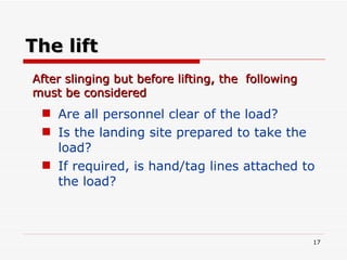 The lift Are all personnel clear of the load? Is the landing site prepared to take the load? If required, is hand/tag lines attached to the load? After slinging but before lifting, the  following must be considered 