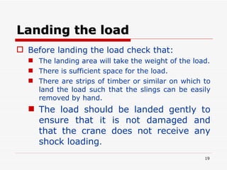 Landing the load Before landing the load check that: The landing area will take the weight of the load. There is sufficient space for the load. There are strips of timber or similar on which to land the load such that the slings can be easily removed by hand. The load should be landed gently to ensure that it is not damaged and that the crane does not receive any shock loading . 