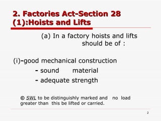 2. Factories Act-Section 28 (1):Hoists and Lifts (a) In a factory hoists and lifts      should be of :  (i) - good mechanical construction -  sound  material -  adequate strength ©   SWL  to be distinguishly marked and  no  load  greater than  this be lifted or carried. 