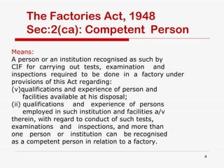 The Factories Act, 1948 Sec:2(ca): Competent  Person Means:  A person or an institution recognised as such by CIF  for  carrying  out  tests,  examination  and  inspections  required  to  be  done  in  a  factory under provisions of this Act regarding: qualifications and experience of person and facilities available at his disposal; (ii) qualifications  and  experience  of  persons employed in such institution and facilities a/v therein, with regard to conduct of such tests, examinations  and  inspections, and more than one  person  or  institution  can  be recognised as a competent person in relation to a factory. 