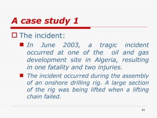 A case study 1 The incident: In June 2003, a tragic incident occurred at one of the  oil and gas development site in Algeria, resulting in one fatality and two injuries. The incident occurred during the assembly of an onshore drilling rig. A large section of the rig was being lifted when a lifting chain failed. 