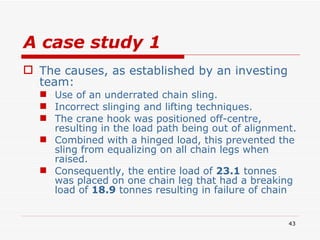 A case study 1 The causes, as established by an investing team: Use of an underrated chain sling. Incorrect slinging and lifting techniques.  The crane hook was positioned off-centre, resulting in the load path being out of alignment.  Combined with a hinged load, this prevented the sling from equalizing on all chain legs when raised.  Consequently, the entire load of  23.1  tonnes was placed on one chain leg that had a breaking load of  18.9  tonnes resulting in failure of chain 