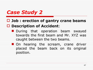 Case Study 2 Job : erection of gantry crane beams Description of Accident :  During that operation beam swayed towards the first beam and Mr. XYZ was caught between the two beams. On hearing the scream, crane driver placed the beam back on its original position.  