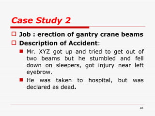 Case Study 2 Job : erection of gantry crane beams Description of Accident :  Mr. XYZ got up and tried to get out of two beams but he stumbled and fell down on sleepers, got injury near left eyebrow.  He was taken to hospital, but was declared as dead . 