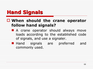 Hand Signals When should the crane operator follow hand signals?   A crane operator should always move loads according to the established code of signals, and use a signaler.  Hand signals are preferred and commonly used.  