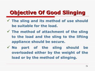 Objective Of Good Slinging The sling and its method of use should be suitable for the load. The method of attachment of the sling to the load and the sling to the lifting appliance should be secure. No part of the sling should be overloaded either by the weight of the load or by the method of slinging. 