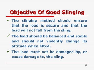 Objective Of Good Slinging The slinging method should ensure that the load is secure and that the load will not fall from the sling. The load should be balanced and stable and should not violently change its attitude when lifted. The load must not be damaged by, or cause damage to, the sling. 