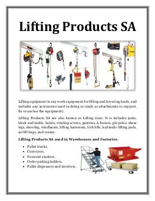 Lifting Products SA
Lifting equipment is any work equipment for lifting and lowering loads, and
includes any accessories used in doing so (such as attachments to support,
fix or anchor the equipment).
Lifting Products SA are also known as Lifting Gear. It is includes jacks,
block and tackle, hoists, rotating screws, gantries, A frames, gin poles, shear
legs, sheerleg, windlasses, lifting harnesses, fork lifts, hydraulic lifting pads,
air lift bags, and cranes.
Lifting Products SA used in Warehouses and Factories.
 Pallet trucks.
 Conveyors.
 Powered stackers.
 Order picking ladders.
 Pallet dispensers and inverters.
 