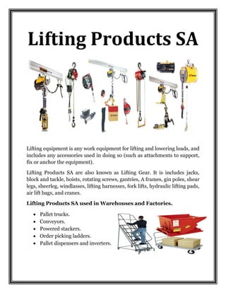 Lifting Products SA
Lifting equipment is any work equipment for lifting and lowering loads, and
includes any accessories used in doing so (such as attachments to support,
fix or anchor the equipment).
Lifting Products SA are also known as Lifting Gear. It is includes jacks,
block and tackle, hoists, rotating screws, gantries, A frames, gin poles, shear
legs, sheerleg, windlasses, lifting harnesses, fork lifts, hydraulic lifting pads,
air lift bags, and cranes.
Lifting Products SA used in Warehouses and Factories.
 Pallet trucks.
 Conveyors.
 Powered stackers.
 Order picking ladders.
 Pallet dispensers and inverters.
 