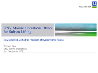 DNV Marine Operations’ Rules
for Subsea Lifting
New Simplified Method for Prediction of Hydrodynamic Forces
Tormod Bøe
DNV Marine Operations
2nd December 2008
 