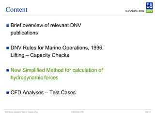 DNV Marine Operations' Rules for Subsea Lifting Slide 14
2 December 2008
Content
„ Brief overview of relevant DNV
publications
„ DNV Rules for Marine Operations, 1996,
Lifting – Capacity Checks
„ New Simplified Method for calculation of
hydrodynamic forces
„ CFD Analyses – Test Cases
 