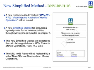 DNV Marine Operations' Rules for Subsea Lifting Slide 15
2 December 2008
New Simplified Method - DNV-RP-H103
„ A new Recommended Practice; ”DNV-RP-
H103 Modelling and Analysis of Marine
Operations” will be issued.
„ A new Simplified Method for calculating
hydrodynamic forces on objects lifted
through wave zone is included in chapter 4.
„ This new Simplified Method will supersede
the calculation guidelines in DNV Rules for
Marine Operations, 1996, Pt.2 Ch.6.
„ The DNV 1996 Rules will be replaced by a
set of New Offshore Standards on Marine
Operations.
 
