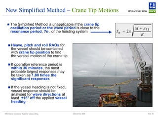 DNV Marine Operations' Rules for Subsea Lifting Slide 18
2 December 2008
New Simplified Method – Crane Tip Motions
„ The Simplified Method is unapplicable if the crane tip
oscillation period or the wave period is close to the
resonance period, Tn , of the hoisting system
K
A
M
Tn
33
2
+
= π
„ Heave, pitch and roll RAOs for
the vessel should be combined
with crane tip position to find
the vertical motion of the crane tip
„ If operation reference period is
within 30 minutes, the most
probable largest responses may
be taken as 1.80 times the
significant responses
„ If the vessel heading is not fixed,
vessel response should be
analysed for wave directions at
least ±15° off the applied vessel
heading
 