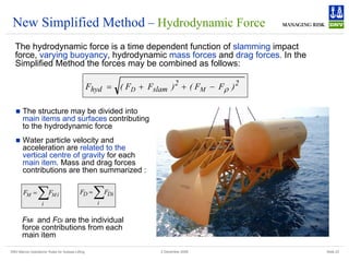 DNV Marine Operations' Rules for Subsea Lifting Slide 23
2 December 2008
New Simplified Method – Hydrodynamic Force
The hydrodynamic force is a time dependent function of slamming impact
force, varying buoyancy, hydrodynamic mass forces and drag forces. In the
Simplified Method the forces may be combined as follows:
2
2
slam
hyd )
F
F
(
)
F
F
(
F M
D ρ
−
+
+
=
„ The structure may be divided into
main items and surfaces contributing
to the hydrodynamic force
„ Water particle velocity and
acceleration are related to the
vertical centre of gravity for each
main item. Mass and drag forces
contributions are then summarized :
∑
=
i
i
M
M F
F ∑
=
i
i
D
D F
F
FMi and FDi are the individual
force contributions from each
main item
 