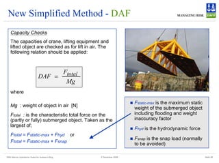DNV Marine Operations' Rules for Subsea Lifting Slide 28
2 December 2008
New Simplified Method - DAF
Capacity Checks
The capacities of crane, lifting equipment and
lifted object are checked as for lift in air. The
following relation should be applied:
where
Mg : weight of object in air [N]
Ftotal : is the characteristic total force on the
(partly or fully) submerged object. Taken as the
largest of;
Ftotal = Fstatic-max + Fhyd or
Ftotal = Fstatic-max + Fsnap
„ Fstatic-max is the maximum static
weight of the submerged object
including flooding and weight
inaccuracy factor
„ Fhyd is the hydrodynamic force
„ Fsnap is the snap load (normally
to be avoided)
Mg
F
DAF total
=
 