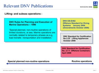 DNV Marine Operations' Rules for Subsea Lifting Slide 3
2 December 2008
Relevant DNV Publications
Lifting- and subsea operations :
DNV-OS-E402
Offshore Standard for Diving
Systems January 2004
(Amendments October 2008)
DNV Rules for Planning and Execution of
Marine Operations – 1996
’Special planned, non-routine operations of
limited durations, at sea. Marine operations are
normally related to temporary phases as e.g.
load transfer, transportation and installation.’
DNV Standard for Certification
No.2.22 Lifting Appliances
October 2008
DNV Standard for Certification
No. 2.7-1 Offshore Containers
April 2006
Special planned non-routine operations Routine operations
 