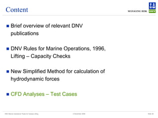 DNV Marine Operations' Rules for Subsea Lifting Slide 36
2 December 2008
Content
„ Brief overview of relevant DNV
publications
„ DNV Rules for Marine Operations, 1996,
Lifting – Capacity Checks
„ New Simplified Method for calculation of
hydrodynamic forces
„ CFD Analyses – Test Cases
 