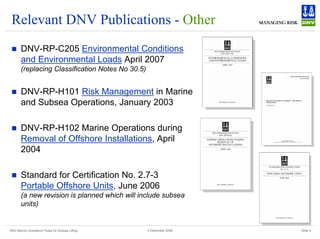 DNV Marine Operations' Rules for Subsea Lifting Slide 4
2 December 2008
Relevant DNV Publications - Other
„ DNV-RP-C205 Environmental Conditions
and Environmental Loads April 2007
(replacing Classification Notes No 30.5)
„ DNV-RP-H101 Risk Management in Marine
and Subsea Operations, January 2003
„ DNV-RP-H102 Marine Operations during
Removal of Offshore Installations, April
2004
„ Standard for Certification No. 2.7-3
Portable Offshore Units, June 2006
(a new revision is planned which will include subsea
units)
 