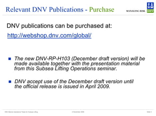DNV Marine Operations' Rules for Subsea Lifting Slide 5
2 December 2008
Relevant DNV Publications - Purchase
DNV publications can be purchased at:
http://webshop.dnv.com/global/
„ The new DNV-RP-H103 (December draft version) will be
made available together with the presentation material
from this Subsea Lifting Operations seminar.
„ DNV accept use of the December draft version until
the official release is issued in April 2009.
 