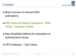 DNV Marine Operations' Rules for Subsea Lifting Slide 6
2 December 2008
Content
„ Brief overview of relevant DNV
publications
„ DNV Rules for Marine Operations, 1996,
Lifting – Capacity Checks
„ New Simplified Method for calculation of
hydrodynamic forces
„ CFD Analyses – Test Cases
 