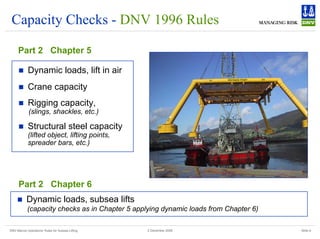 DNV Marine Operations' Rules for Subsea Lifting Slide 8
2 December 2008
Capacity Checks - DNV 1996 Rules
Part 2 Chapter 5
„ Dynamic loads, lift in air
„ Crane capacity
„ Rigging capacity,
(slings, shackles, etc.)
„ Structural steel capacity
(lifted object, lifting points,
spreader bars, etc.)
Part 2 Chapter 6
„ Dynamic loads, subsea lifts
(capacity checks as in Chapter 5 applying dynamic loads from Chapter 6)
 