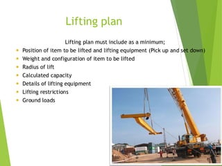 1
2
Lifting plan
Lifting plan must include as a minimum;
 Position of item to be lifted and lifting equipment (Pick up and set down)
 Weight and configuration of item to be lifted
 Radius of lift
 Calculated capacity
 Details of lifting equipment
 Lifting restrictions
 Ground loads
 