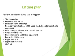 1
3
Lifting plan
Points to be consider during the lifting plan
• Site inspection
• Know the load details
• Selection crane and slings
• Necessary certifications (TPI, Load chart, Operator certificate
and….ect)
• Load transportation or load radius/Distance
• Calculation the SWL
• Inspection crane and lifting Equipment
• Barraction lifting area
• Rigger avaliabe
• Supervisor available
• start-up
 