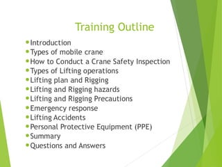 Training Outline
•Introduction
•Types of mobile crane
•How to Conduct a Crane Safety Inspection
•Types of Lifting operations
•Lifting plan and Rigging
•Lifting and Rigging hazards
•Lifting and Rigging Precautions
•Emergency response
•Lifting Accidents
•Personal Protective Equipment (PPE)
•Summary
•Questions and Answers
2
 