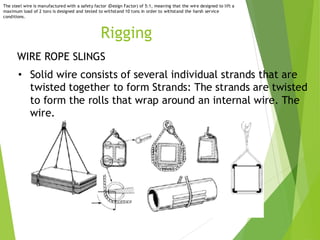 2
1
Rigging
WIRE ROPE SLINGS
• Solid wire consists of several individual strands that are
twisted together to form Strands: The strands are twisted
to form the rolls that wrap around an internal wire. The
wire.
The steel wire is manufactured with a safety factor (Design Factor) of 5:1, meaning that the wire designed to lift a
maximum load of 2 tons is designed and tested to withstand 10 tons in order to withstand the harsh service
conditions.
 