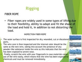 2
2
Rigging
FIBER ROPE
• Fiber ropes are widely used in some types of lifting due
to their flexibility, ability to adapt and fit the shape of
the load and hold it, in addition to not distorting the
load.
INSPECTION FIBER ROPE
• The outer surface is first inspected for dry, wounded, cut or discolored
parts.
• The wire core is then inspected and the internal color should be the
same as the new wire, taking into account the presence of any
powder-like substance inside the wire as this indicates that the wire
has been exposed to severe wear.
• Finally, scratch the wire with your fingernails in case materials come
out of the wire easily, which means that the wire has been exposed to
chemicals and must be removed immediately.
 