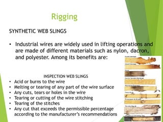 2
3
Rigging
SYNTHETIC WEB SLINGS
• Industrial wires are widely used in lifting operations and
are made of different materials such as nylon, dacron,
and polyester. Among its benefits are:
INSPECTION WEB SLINGS
• Acid or burns to the wire
• Melting or tearing of any part of the wire surface
• Any cuts, tears or holes in the wire
• Tearing or cutting of the wire stitching
• Tearing of the stitches
• Any cut that exceeds the permissible percentage
according to the manufacturer’s recommendations
 