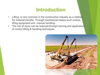 Introduction
• Lifting is very common in the construction industry as a method
for material transfer. Through mechanical means such cranes,
lifting equipment and manual handling.
• The risk of injury can be reduced through training and application
of correct lifting & handling techniques.
3
 