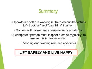 4
7
• Operators or others working in the area can be victims
to “struck by" and "caught in" injuries.
• Contact with power lines causes many accidents.
• A competent person must inspect a crane regularly to
insure it is in proper order.
• Planning and training reduces accidents.
Summary
LIFT SAFELY AND LIVE HAPPY
 