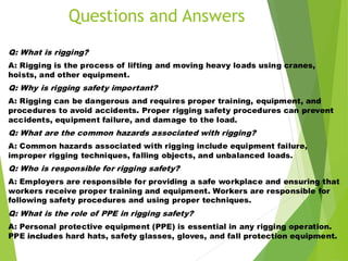 DW-HSE-TM010 48
Q: What is rigging?
A: Rigging is the process of lifting and moving heavy loads using cranes,
hoists, and other equipment.
Q: Why is rigging safety important?
A: Rigging can be dangerous and requires proper training, equipment, and
procedures to avoid accidents. Proper rigging safety procedures can prevent
accidents, equipment failure, and damage to the load.
Q: What are the common hazards associated with rigging?
A: Common hazards associated with rigging include equipment failure,
improper rigging techniques, falling objects, and unbalanced loads.
Q: Who is responsible for rigging safety?
A: Employers are responsible for providing a safe workplace and ensuring that
workers receive proper training and equipment. Workers are responsible for
following safety procedures and using proper techniques.
Q: What is the role of PPE in rigging safety?
A: Personal protective equipment (PPE) is essential in any rigging operation.
PPE includes hard hats, safety glasses, gloves, and fall protection equipment.
Questions and Answers
 