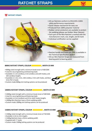 RATCHET STRAPS
RATCHET STRAPS
800KG RATCHET STRAPS, COLOUR , WIDTH 25 MM
• 800kg rated strength with a minimum break strain of 400 DAN
• Used for securing/lashing and fastening loads
• Available in 1.5m (endless), 4.5m (endless and with hooks), and
10m (endless lengths
• Available in 1.5m, 4.5m, 10m endless, 4.5m with hooks, and blue
4.5m PVC S-hooks
• Custom-made 800kg mini lashing systems can be produced
1500KG RATCHET STRAPS, COLOUR , WIDTH 25 MM
• 1500kg rated strength with a minimum break strain of 750 DAN
• Available in 4m to 12m lengths
• 1500kg Ratchets have a 25mm webbing width
• Supplied with ‘J’ hooks
• Custom-made 1500kg lashing systems can be produced
1000KG RATCHET STRAPS, COLOUR , WIDTH 25 MM
• 1000kg rated strength with a minimum break strain of 500 DAN
• Used for securing/lashing and fastening loads
• Available in 4.5m (endless) and 4.5m (with hooks) lengths
• 1000kg Mini Ratchets have a 25mm webbing width
• Custom-made 1000kg mini lashing systems can be produced
• All our Ratchets conform to EN12195-2:2001
safety performance requirements
• Quick release mechanism for easy use
• Produced from 100% polyester material
• Rubber corner protectors are available to protect
the webbing (please see Rubber Wear Sleeves)
• Each part of the Mini Ratchet is marked with the
manufacturers mark, size, length, and ID mark
• Individual certiﬁcation can be supplied
• Ratchet handle and hook size chart is available in
the Technical Speciﬁcation Section
• All our Mini Ratchet Straps are measured from
bearing point to bearing point.
 