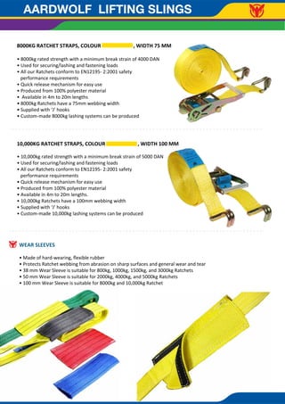 AARDWOLF LIFTING SLINGS
8000KG RATCHET STRAPS, COLOUR , WIDTH 75 MM
• 8000kg rated strength with a minimum break strain of 4000 DAN
• Used for securing/lashing and fastening loads
• All our Ratchets conform to EN12195- 2:2001 safety
performance requirements
• Quick release mechanism for easy use
• Produced from 100% polyester material
• Available in 4m to 20m lengths
• 8000kg Ratchets have a 75mm webbing width
• Supplied with ‘J’ hooks
• Custom-made 8000kg lashing systems can be produced
10,000KG RATCHET STRAPS, COLOUR , WIDTH 100 MM
• 10,000kg rated strength with a minimum break strain of 5000 DAN
• Used for securing/lashing and fastening loads
• All our Ratchets conform to EN12195- 2:2001 safety
performance requirements
• Quick release mechanism for easy use
• Produced from 100% polyester material
• Available in 4m to 20m lengths.
• 10,000kg Ratchets have a 100mm webbing width
• Supplied with ‘J’ hooks
• Custom-made 10,000kg lashing systems can be produced
WEAR SLEEVES
• Made of hard-wearing, ﬂexible rubber
• Protects Ratchet webbing from abrasion on sharp surfaces and general wear and tear
• 38 mm Wear Sleeve is suitable for 800kg, 1000kg, 1500kg, and 3000kg Ratchets
• 50 mm Wear Sleeve is suitable for 2000kg, 4000kg, and 5000kg Ratchets
• 100 mm Wear Sleeve is suitable for 8000kg and 10,000kg Ratchet
 