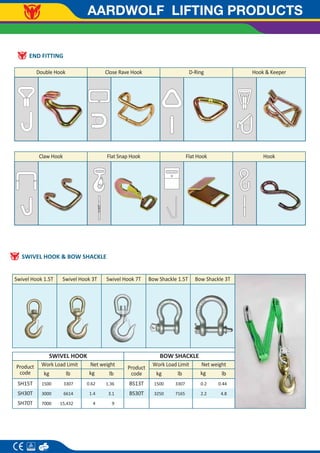 AARDWOLF LIFTING PRODUCTS
END FITTING
Double Hook Close Rave Hook D-Ring
Claw Hook Flat Snap Hook Flat Hook
Hook & Keeper
Hook
SWIVEL HOOK & BOW SHACKLE
SWIVEL HOOK BOW SHACKLE
Bow Shackle 1.5T
Swivel Hook 1.5T Swivel Hook 3T Swivel Hook 7T Bow Shackle 3T
kg
kg lb lb
Product
code
1500
3250
0.2
2.2
3307
7165
0.44
4.8
Net weight
Work Load Limit
BS13T
BS30T
kg
kg lb lb
Product
code
1500
3000
7000
0.62
1.4
4
3307
6614
15,432
1.36
3.1
9
Net weight
Work Load Limit
SH15T
SH30T
SH70T
 