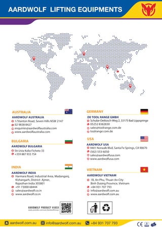AARDWOLF LIFTING EQUIPMENTS
aardwolf.com.au info@aardwolf.com.au +84 931 707 793
AUSTRALIA
AARDWOLF AUSTRALIA
1/5tanton Road, Seven Hills NSW 2147
02 9838 8427
enquiries@aardwolfaustralia.com
www.aardwolfaustralia.com
USA
9401 Norwalk Blvd, Santa Fe Springs, CA 90670
(562) 553-6050
0
sales@aardwolfusa.com
www.aardwolfusa.com
AARDWOLF USA
BULGARIA
Str.Usta Kolio Ficheto 33
+359 887 933 754
AARDWOLF BULGARIA
Schulze-Delitzsch-Weg 2, 33175 Bad Lippspringe
05252 8382830
sales@toolrange.com.de
toolrange.com.de
GERMANY
DE TOOL RANGE GMBH
Harmara Road, Industrial Area, Madanganj,
Kishangarh, District- Ajmer,
Rajasthan India 305801
+91 73000 68444
sales@aardwolf.co.in
www.aardwolf.co.in
AARDWOLF INDIA
INDIA
VIETNAM
AARDWOLF VIETNAM
1B, An Phu, Thuan An City
Bình Dương Province, Vietnam
+84 931 707 793
info@aardwolf.com.au
www.aardwolf.com.au
 