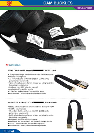 CAM BUCKLES
100% POLYESTER
CAM BUCKLES
250KG CAM BUCKLES , COLOUR , WIDTH 25 MM
• 250kg rated strength with a minimum break strain of 125 DAN
• Used for securing loads
• All our Cam Buckles conform to EN12195- 2:2001 safety
performance requirements
• Quick release buckle mechanism for easy use with grips on the
buckle to prevent slipping
• Produced from 100% polyester material
• Available in 2.5m and 5m lengths
• 250kg Cam Buckles have a 25mm webbing width
• Custom-made Cam Buckle systems can be produced
1500KG CAM BUCKLES, COLOUR , WIDTH 50 MM
• 1500kg rated strength with a minimum break strain of 750 DAN
• Used for securing loads
• All our Cam Buckles conform to EN12195- 2:2001 safety
performance requirements
• Quick release buckle mechanism for easy use with grips on the
buckle to prevent slipping
• Produced from 100% polyester material
• Available in 4m, 6m (endless), and 6m (with J hooks) lengths
• 1500kg Cam Buckles have a 50mm webbing width
• Custom-made Cam Buckle systems can be produced
 