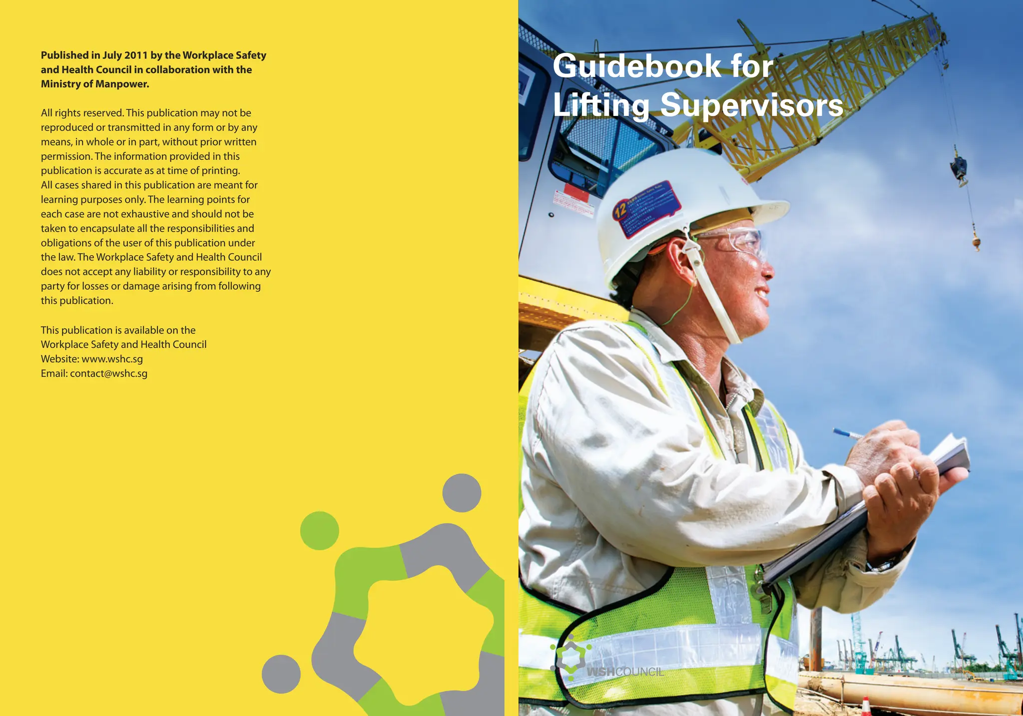 Published in July 2011 by the Workplace Safety
and Health Council in collaboration with the
Ministry of Manpower.
All rights reserved. This publication may not be
reproduced or transmitted in any form or by any
means, in whole or in part, without prior written
permission. The information provided in this
publication is accurate as at time of printing.
All cases shared in this publication are meant for
learning purposes only. The learning points for
each case are not exhaustive and should not be
taken to encapsulate all the responsibilities and
obligations of the user of this publication under
the law. The Workplace Safety and Health Council
does not accept any liability or responsibility to any
party for losses or damage arising from following
this publication.
This publication is available on the
Workplace Safety and Health Council
Website: www.wshc.sg
Email: contact@wshc.sg
Guidebook for
Lifting Supervisors
 