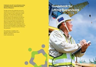 Published in July 2011 by the Workplace Safety
and Health Council in collaboration with the
Ministry of Manpower.
All rights reserved. This publication may not be
reproduced or transmitted in any form or by any
means, in whole or in part, without prior written
permission. The information provided in this
publication is accurate as at time of printing.
All cases shared in this publication are meant for
learning purposes only. The learning points for
each case are not exhaustive and should not be
taken to encapsulate all the responsibilities and
obligations of the user of this publication under
the law. The Workplace Safety and Health Council
does not accept any liability or responsibility to any
party for losses or damage arising from following
this publication.
This publication is available on the
Workplace Safety and Health Council
Website: www.wshc.sg
Email: contact@wshc.sg
Guidebook for
Lifting Supervisors
 