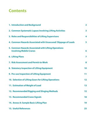Contents
1. Introduction and Background					 2
2. Common Systematic Lapses Involving Lifting Activities		 3
3. Roles and Responsibilities of Lifting Supervisors		 4
4. Common Hazards Associated with Unsecured/ Slippage of Loads 5
5. Common Hazards Associated with Lifting Operations
Involving Mobile Cranes 6
6. Lifting Plans 7
7. Risk Assessment and Permit-to-Work				 8
8. Statutory Inspection of Lifting Equipment				 10
9. Pre-use Inspection of Lifting Equipment				 11
10. Selection of Lifting Gears for Lifting Operations 12
11. Estimation of Weight of Load 13
12. Recommended Rigging and Slinging Methods 15
13. Recommended Crane Signals 18
14. Annex A: Sample Basic Lifting Plan 19
15. Useful References 23
 