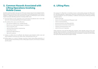 6 7
6
5. Common Hazards Associated with
Lifting Operations Involving
Mobile Cranes
Accidents involving mobile cranes are one of the more common types of crane-related incidents.
Many accidents occurred due to either structural failure of the load bearing part of the crane or
toppling or collapsing of cranes when they became unstable. The following are some common
hazards associated with lifting operations involving mobile cranes.
(a) Structural failure of crane component such as the boom, jib, hydraulic rams or wire rope
due to the crane being loaded beyond its loading capacity.
(b) The stability of the cranes can be affected by:
• poor ground conditions (e.g., unstable ground);
• failure to use or fully extend outriggers or stabilisers;
• failure to level the crane;
• rapid derricking, slewing or manoeuvring;
• overloading of cranes;
• bypassing of safety devices; or
• high wind conditions.
(c) Contact or collision due to insufficient safe clearance space between mobile crane and
other buildings or structures (e.g., other cranes, overhead power lines, etc).
(d) Falling objects as a result of improper securing of loads during lifting operations, or
during erecting or dismantling activities. Falling objects present a risk of injury to workers
and the public.
The purpose of a Lifting Plan is to facilitate common understanding amongst the lifting team
for a safe lifting operation. A typical basic Lifting Plan incorporated with PTW as shown in Annex
A is recommended for use at the workplaces. It addresses some key factors affecting safe lifting
operations such as:
• details of the load;
• details of the lifting equipment/ lifting gears used;
• means of communications;
• personnel involved in the lifting operation;
• physical and environmental considerations;
• sequence/ special precautions; and
• sketch of the zone of operation.
Lifting supervisors must brief the lifting team members, which typically consists of the crane
operator,riggerandsignalmen,ontheLiftingPlanbeforecommencementofanyliftingoperation.
The lifting supervisor must stop the lifting operation immediately if it deviates from the Lifting
Plan that has been approved by the project manager.
6. Lifting Plans
 