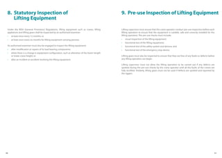 10 11
8. Statutory Inspection of
Lifting Equipment
Under the WSH (General Provisions) Regulations, lifting equipment such as cranes, lifting
appliances and lifting gears shall be inspected by an authorised examiner:
• at least once every 12 months; or
• at least once every six months for lifting equipment carrying persons.
An authorised examiner must also be engaged to inspect the lifting equipment:
• after modification or repairs of its load bearing components;
• when there is a change in equipment configuration, such as alteration of the boom length
or tower crane height; or
• after an incident or accident involving the lifting equipment.
9. Pre-use Inspection of Lifting Equipment
Lifting supervisor must ensure that the crane operator conduct pre-use inspection before each
lifting operation to ensure that the equipment is suitable, safe and correctly installed for the
lifting operation. The pre-use checks must include:
• visual inspection of the lifting equipment;
• functional test of the lifting equipment;
• functional test of the safety system and devices; and
• functional test of the emergency stop device.
Lifting gears must also be inspected to ensure that they are free of any faults or defects before
any lifting operation can begin.
Lifting supervisor must not allow the lifting operation to be carried out if any defects are
spotted during the pre-use checks by the crane operator until all the faults of the cranes are
fully rectified. Similarly, lifting gears must not be used if defects are spotted and reported by
the riggers.
 